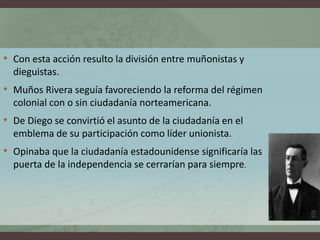 • Con esta acción resulto la división entre muñonistas y
dieguistas.
• Muños Rivera seguía favoreciendo la reforma del régimen
colonial con o sin ciudadanía norteamericana.
• De Diego se convirtió el asunto de la ciudadanía en el
emblema de su participación como líder unionista.
• Opinaba que la ciudadanía estadounidense significaría las
puerta de la independencia se cerrarían para siempre.
 