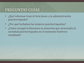 PREGUNTAS GUÍAS
• ¿Qué reformas trajo el Acta Jones a la administración
puertorriqueña?
• ¿Por qué luchaban las mujeres puertorriqueñas?
• ¿Cómo recogió la literatura la situación que atravesaba la
sociedad puertorriqueña en el momento histórico
estudiado?
 