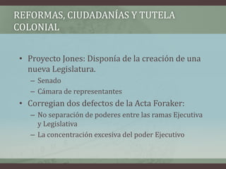 REFORMAS, CIUDADANÍAS Y TUTELA
COLONIAL
• Proyecto Jones: Disponía de la creación de una
nueva Legislatura.
– Senado
– Cámara de representantes
• Corregian dos defectos de la Acta Foraker:
– No separación de poderes entre las ramas Ejecutiva
y Legislativa
– La concentración excesiva del poder Ejecutivo
 