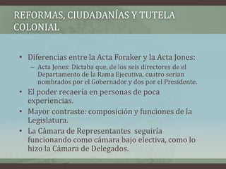 REFORMAS, CIUDADANÍAS Y TUTELA
COLONIAL
• Diferencias entre la Acta Foraker y la Acta Jones:
– Acta Jones: Dictaba que, de los seis directores de el
Departamento de la Rama Ejecutiva, cuatro serian
nombrados por el Gobernador y dos por el Presidente.
• El poder recaería en personas de poca
experiencias.
• Mayor contraste: composición y funciones de la
Legislatura.
• La Cámara de Representantes seguiría
funcionando como cámara bajo electiva, como lo
hizo la Cámara de Delegados.
 