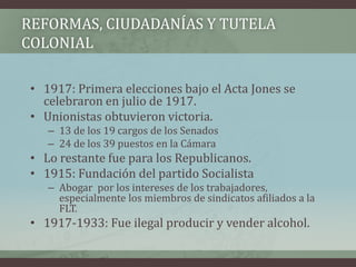 REFORMAS, CIUDADANÍAS Y TUTELA
COLONIAL
• 1917: Primera elecciones bajo el Acta Jones se
celebraron en julio de 1917.
• Unionistas obtuvieron victoria.
– 13 de los 19 cargos de los Senados
– 24 de los 39 puestos en la Cámara
• Lo restante fue para los Republicanos.
• 1915: Fundación del partido Socialista
– Abogar por los intereses de los trabajadores,
especialmente los miembros de sindicatos afiliados a la
FLT.
• 1917-1933: Fue ilegal producir y vender alcohol.
 