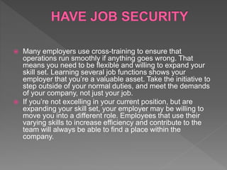  Many employers use cross-training to ensure that
operations run smoothly if anything goes wrong. That
means you need to be flexible and willing to expand your
skill set. Learning several job functions shows your
employer that you’re a valuable asset. Take the initiative to
step outside of your normal duties, and meet the demands
of your company, not just your job.
 If you’re not excelling in your current position, but are
expanding your skill set, your employer may be willing to
move you into a different role. Employees that use their
varying skills to increase efficiency and contribute to the
team will always be able to find a place within the
company.
 