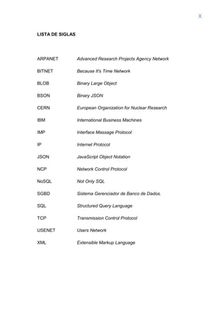 X
LISTA DE SIGLAS
ARPANET Advanced Research Projects Agency Network
BITNET Because It's Time Network
BLOB Binary Large Object
BSON Binary JSON
CERN European Organization for Nuclear Research
IBM International Business Machines
IMP Interface Massage Protocol
IP Internet Protocol
JSON JavaScript Object Notation
NCP Network Control Protocol
NoSQL Not Only SQL
SGBD Sistema Gerenciador de Banco de Dados.
SQL Structured Query Language
TCP Transmission Control Protocol
USENET Users Network
XML Extensible Markup Language
 
