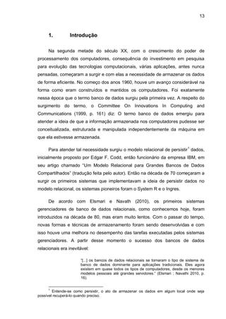 13
1. Introdução
Na segunda metade do século XX, com o crescimento do poder de
processamento dos computadores, consequência do investimento em pesquisa
para evolução das tecnologias computacionais, várias aplicações, antes nunca
pensadas, começaram a surgir e com elas a necessidade de armazenar os dados
de forma eficiente. No começo dos anos 1960, houve um avanço considerável na
forma como eram construídos e mantidos os computadores. Foi exatamente
nessa época que o termo banco de dados surgiu pela primeira vez. A respeito do
surgimento do termo, o Committee On Innovations In Computing and
Communications (1999, p. 161) diz: O termo banco de dados emergiu para
atender a ideia de que a informação armazenada nos computadores pudesse ser
conceitualizada, estruturada e manipulada independentemente da máquina em
que ela estivesse armazenada.
Para atender tal necessidade surgiu o modelo relacional de persistir1
dados,
inicialmente proposto por Edgar F. Codd, então funcionário da empresa IBM, em
seu artigo chamado “Um Modelo Relacional para Grandes Bancos de Dados
Compartilhados” (tradução feita pelo autor). Então na década de 70 começaram a
surgir os primeiros sistemas que implementavam a ideia de persistir dados no
modelo relacional, os sistemas pioneiros foram o System R e o Ingres.
De acordo com Elsmari e Navath (2010), os primeiros sistemas
gerenciadores de banco de dados relacionais, como conhecemos hoje, foram
introduzidos na década de 80, mas eram muito lentos. Com o passar do tempo,
novas formas e técnicas de armazenamento foram sendo desenvolvidas e com
isso houve uma melhora no desempenho das tarefas executadas pelos sistemas
gerenciadores. A partir desse momento o sucesso dos bancos de dados
relacionais era inevitável:
“[...] os bancos de dados relacionais se tornaram o tipo de sistema de
banco de dados dominante para aplicações tradicionais. Eles agora
existem em quase todos os tipos de computadores, desde os menores
modelos pessoais até grandes servidores.” (Elsmari ; Navathi 2010, p.
16).
1
Entende-se como persistir, o ato de armazenar os dados em algum local onde seja
possível recuperá-lo quando preciso.
 