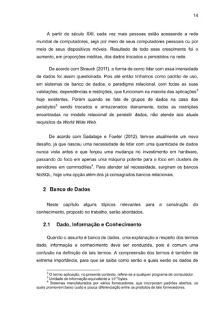 14
A partir do século XXI, cada vez mais pessoas estão acessando a rede
mundial de computadores, seja por meio de seus computadores pessoais ou por
meio de seus dispositivos móveis. Resultado de todo esse crescimento foi o
aumento, em proporções inéditas, dos dados trocados e persistidos na rede.
De acordo com Strauch (2011), a forma de como lidar com essa imensidade
de dados foi assim questionada. Pois até então tínhamos como padrão de uso,
em sistemas de banco de dados, o paradigma relacional, com todas as suas
validações, dependências e restrições, que funcionam na maioria das aplicações2
hoje existentes. Porém quando se fala de grupos de dados na casa dos
petabytes3
sendo trocados e armazenados diariamente, todas as restrições
encontradas no modelo relacional de persistir dados, não atende aos atuais
requisitos da World Wide Web.
De acordo com Sadalage e Fowler (2012), tem-se atualmente um novo
desafio, já que nasceu uma necessidade de lidar com uma quantidade de dados
nunca vista antes e que forçou uma mudança no investimento em hardware,
passando do foco em apenas uma máquina potente para o foco em clusters de
servidores em commodities4
. Para atender tal necessidade, surgiram os bancos
NoSQL, hoje uma opção além dos já consagrados bancos relacionais.
2 Banco de Dados
Neste capítulo alguns tópicos relevantes para a construção do
conhecimento, proposto no trabalho, serão abordados.
2.1 Dado, Informação e Conhecimento
Quando o assunto é banco de dados, uma explanação a respeito dos termos
dado, informação e conhecimento deve ser conduzida, pois é comum uma
confusão na definição de tais termos. A compreensão dos termos é também de
extrema importância, para que se saiba como serão e quais serão os dados de
2
O termo aplicação, no presente contexto, refere-se a qualquer programa de computador.
3
Unidade de informação equivalente a bytes.
4
Sistemas manufaturados por vários fornecedores, que incorporam padrões abertos, os
quais promovem baixo custo e pouca diferenciação entre os produtos de tais fornecedores.
 
