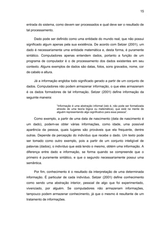 15
entrada do sistema, como devem ser processados e qual deve ser o resultado de
tal processamento.
Dado pode ser definido como uma entidade do mundo real, que não possui
significado algum apenas pela sua existência. De acordo com Setzer (2001), um
dado é necessariamente uma entidade matemática e, desta forma, é puramente
sintático. Computadores apenas entendem dados, portanto a função de um
programa de computador é o de processamento dos dados existentes em seu
contexto. Alguns exemplos de dados são datas, fotos, sons gravados, nome, cor
de cabelo e altura.
Já a informação engloba todo significado gerado a partir de um conjunto de
dados. Computadores não podem armazenar informação, o que eles armazenam
é os dados formadores de tal informação. Setzer (2001) define informação da
seguinte maneira:
“Informação é uma abstração informal (isto é, não pode ser formalizada
através de uma teoria lógica ou matemática), que está na mente de
alguém representando algo significativo para essa pessoa”.
Como exemplo, a partir de uma data de nascimento (data de nascimento é
um dado), podem-se obter várias informações, como idade, uma possível
aparência da pessoa, quais lugares são prováveis que ela frequente, dentre
outras. Depende da percepção do indivíduo que recebe o dado. Um texto pode
ser tomado como outro exemplo, pois a partir de um conjunto inteligível de
palavras (dados), o indivíduo que está lendo o mesmo, obtém uma informação. A
diferença entre dado e informação, se forma quando se compreende que o
primeiro é puramente sintático, e que o segundo necessariamente possui uma
semântica.
Por fim, conhecimento é o resultado da interpretação de uma determinada
informação. É particular de cada indivíduo. Setzer (2001) define conhecimento
como sendo uma abstração interior, pessoal de algo que foi experimentado,
vivenciado, por alguém. Se computadores não armazenam informações,
tampouco podem armazenar conhecimento, já que o mesmo é resultante de um
tratamento de informações.
 