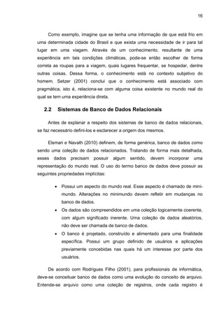 16
Como exemplo, imagine que se tenha uma informação de que está frio em
uma determinada cidade do Brasil e que exista uma necessidade de ir para tal
lugar em uma viagem. Através de um conhecimento, resultante de uma
experiência em tais condições climáticas, pode-se então escolher de forma
correta as roupas para a viagem, quais lugares frequentar, se hospedar, dentre
outras coisas. Dessa forma, o conhecimento está no contexto subjetivo do
homem. Setzer (2001) conclui que o conhecimento está associado com
pragmática, isto é, relaciona-se com alguma coisa existente no mundo real do
qual se tem uma experiência direta.
2.2 Sistemas de Banco de Dados Relacionais
Antes de explanar a respeito dos sistemas de banco de dados relacionais,
se faz necessário defini-los e esclarecer a origem dos mesmos.
Elsmari e Navath (2010) definem, de forma genérica, banco de dados como
sendo uma coleção de dados relacionados. Tratando de forma mais detalhada,
esses dados precisam possuir algum sentido, devem incorporar uma
representação do mundo real. O uso do termo banco de dados deve possuir as
seguintes propriedades implícitas:
 Possui um aspecto do mundo real. Esse aspecto é chamado de mini-
mundo. Alterações no minimundo devem refletir em mudanças no
banco de dados.
 Os dados são compreendidos em uma coleção logicamente coerente,
com algum significado inerente. Uma coleção de dados aleatórios,
não deve ser chamada de banco de dados.
 O banco é projetado, construído e alimentado para uma finalidade
específica. Possui um grupo definido de usuários e aplicações
previamente concebidas nas quais há um interesse por parte dos
usuários.
De acordo com Rodrigues Filho (2001), para profissionais de informática,
deve-se conceituar banco de dados como uma evolução do conceito de arquivo.
Entende-se arquivo como uma coleção de registros, onde cada registro é
 