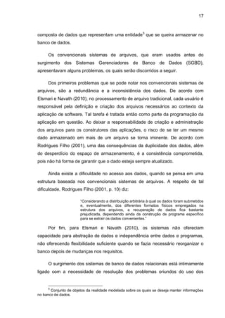 17
composto de dados que representam uma entidade5
que se queira armazenar no
banco de dados.
Os convencionais sistemas de arquivos, que eram usados antes do
surgimento dos Sistemas Gerenciadores de Banco de Dados (SGBD),
apresentavam alguns problemas, os quais serão discorridos a seguir.
Dos primeiros problemas que se pode notar nos convencionais sistemas de
arquivos, são a redundância e a inconsistência dos dados. De acordo com
Elsmari e Navath (2010), no processamento de arquivo tradicional, cada usuário é
responsável pela definição e criação dos arquivos necessários ao contexto da
aplicação de software. Tal tarefa é tratada então como parte da programação da
aplicação em questão. Ao deixar a responsabilidade de criação e administração
dos arquivos para os construtores das aplicações, o risco de se ter um mesmo
dado armazenado em mais de um arquivo se torna iminente. De acordo com
Rodrigues Filho (2001), uma das consequências da duplicidade dos dados, além
do desperdício do espaço de armazenamento, é a consistência comprometida,
pois não há forma de garantir que o dado esteja sempre atualizado.
Ainda existe a dificuldade no acesso aos dados, quando se pensa em uma
estrutura baseada nos convencionais sistemas de arquivos. A respeito de tal
dificuldade, Rodrigues Filho (2001, p. 10) diz:
“Considerando a distribuição arbitrária à qual os dados foram submetidos
e, eventualmente, dos diferentes formatos físicos empregados na
estrutura dos arquivos, a recuperação de dados fica bastante
prejudicada, dependendo ainda da construção de programa específico
para se extrair os dados convenientes.”
Por fim, para Elsmari e Navath (2010), os sistemas não ofereciam
capacidade para abstração de dados e independência entre dados e programas,
não oferecendo flexibilidade suficiente quando se fazia necessário reorganizar o
banco depois de mudanças nos requisitos.
O surgimento dos sistemas de banco de dados relacionais está intimamente
ligado com a necessidade de resolução dos problemas oriundos do uso dos
5
Conjunto de objetos da realidade modelada sobre os quais se deseja manter informações
no banco de dados.
 