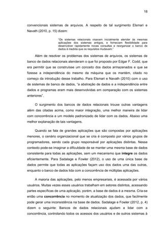 18
convencionais sistemas de arquivos. A respeito de tal surgimento Elsmari e
Navath (2010, p. 15) dizem:
“Os sistemas relacionais visavam inicialmente atender às mesmas
aplicações dos sistemas antigos, e forneciam flexibilidade para
desenvolver rapidamente novas consultas e reorganizar o banco de
dados à medida que os requisitos mudavam.”
Além de resolver os problemas dos sistemas de arquivos, os sistemas de
banco de dados relacionais atenderam o que foi proposto por Edgar F. Codd, que
era permitir que se construísse um conceito dos dados armazenados e que se
fizesse a independência do mesmo da máquina que os mantém, citado no
começo da introdução desse trabalho. Para Elsmari e Navath (2010) com o uso
de sistemas de banco de dados, “a abstração de dados e a independência entre
dados e programas eram mais desenvolvidas em comparação com os sistemas
anteriores”.
O surgimento dos bancos de dados relacionais trouxe outras vantagens
além das citadas acima, como maior integração, uma melhor maneira de lidar
com concorrência e um modelo padronizado de lidar com os dados. Abaixo uma
melhor explanação de tais vantagens.
Quando se fala de grandes aplicações que são compostas por aplicações
menores, o cenário organizacional que se cria é composto por vários grupos de
programadores, sendo cada grupo responsável por aplicações distintas. Nesse
contexto pode-se imaginar a dificuldade de se manter uma mesma base de dados
consistente para todas as aplicações, sem um mecanismo que integre os dados
eficientemente. Para Sadalage e Fowler (2012), o uso de uma única base de
dados permite que todas as aplicações façam uso dos dados uma das outras,
enquanto o banco de dados lida com a concorrência de múltiplas aplicações.
A maioria das aplicações, pelo menos empresariais, é acessada por vários
usuários. Muitas vezes esses usuários trabalham em setores distintos, acessando
partes específicas de uma aplicação, porém, a base de dados é a mesma. Cria-se
então uma concorrência no momento de atualização dos dados, que facilmente
pode gerar uma inconsistência na base de dados. Sadalage e Fowler (2012, p. 4)
dizem o seguinte: Bancos de dados relacionais ajudam a lidar com a
concorrência, controlando todos os acessos dos usuários e de outros sistemas à
 