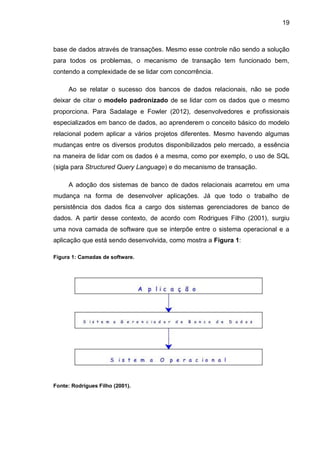 19
base de dados através de transações. Mesmo esse controle não sendo a solução
para todos os problemas, o mecanismo de transação tem funcionado bem,
contendo a complexidade de se lidar com concorrência.
Ao se relatar o sucesso dos bancos de dados relacionais, não se pode
deixar de citar o modelo padronizado de se lidar com os dados que o mesmo
proporciona. Para Sadalage e Fowler (2012), desenvolvedores e profissionais
especializados em banco de dados, ao aprenderem o conceito básico do modelo
relacional podem aplicar a vários projetos diferentes. Mesmo havendo algumas
mudanças entre os diversos produtos disponibilizados pelo mercado, a essência
na maneira de lidar com os dados é a mesma, como por exemplo, o uso de SQL
(sigla para Structured Query Language) e do mecanismo de transação.
A adoção dos sistemas de banco de dados relacionais acarretou em uma
mudança na forma de desenvolver aplicações. Já que todo o trabalho de
persistência dos dados fica a cargo dos sistemas gerenciadores de banco de
dados. A partir desse contexto, de acordo com Rodrigues Filho (2001), surgiu
uma nova camada de software que se interpõe entre o sistema operacional e a
aplicação que está sendo desenvolvida, como mostra a Figura 1:
Figura 1: Camadas de software.
Fonte: Rodrigues Filho (2001).
 