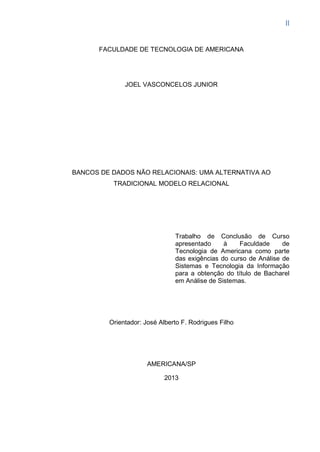 II
FACULDADE DE TECNOLOGIA DE AMERICANA
JOEL VASCONCELOS JUNIOR
BANCOS DE DADOS NÃO RELACIONAIS: UMA ALTERNATIVA AO
TRADICIONAL MODELO RELACIONAL
Trabalho de Conclusão de Curso
apresentado à Faculdade de
Tecnologia de Americana como parte
das exigências do curso de Análise de
Sistemas e Tecnologia da Informação
para a obtenção do título de Bacharel
em Análise de Sistemas.
Orientador: José Alberto F. Rodrigues Filho
AMERICANA/SP
2013
 