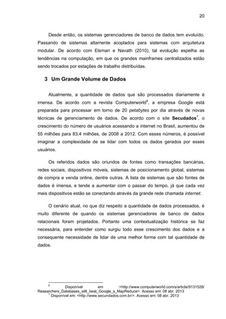 20
Desde então, os sistemas gerenciadores de banco de dados tem evoluído.
Passando de sistemas altamente acoplados para sistemas com arquitetura
modular. De acordo com Elsmari e Navath (2010), tal evolução espelha as
tendências na computação, em que os grandes mainframes centralizados estão
sendo trocados por estações de trabalho distribuídas.
3 Um Grande Volume de Dados
Atualmente, a quantidade de dados que são processados diariamente é
imensa. De acordo com a revista Computerworld6
, a empresa Google está
preparada para processar em torno de 20 petabytes por dia através de novas
técnicas de gerenciamento de dados. De acordo com o site Secudados7
, o
crescimento do número de usuários acessando a internet no Brasil, aumentou de
55 milhões para 83,4 milhões, de 2008 a 2012. Com esses números, é possível
imaginar a complexidade de se lidar com todos os dados gerados por esses
usuários.
Os referidos dados são oriundos de fontes como transações bancárias,
redes sociais, dispositivos móveis, sistemas de posicionamento global, sistemas
de compra e venda online, dentre outras. A lista de sistemas que são fontes de
dados é imensa, e tende a aumentar com o passar do tempo, já que cada vez
mais dispositivos estão se conectando através da grande rede chamada internet.
O cenário atual, no que diz respeito a quantidade de dados processados, é
muito diferente de quando os sistemas gerenciadores de banco de dados
relacionais foram projetados. Portanto uma contextualização histórica se faz
necessária, para entender como surgiu todo esse crescimento dos dados e a
consequente necessidade de lidar de uma melhor forma com tal quantidade de
dados.
6
Disponível em :<http://www.computerworld.com/s/article/9131526/
Researchers_Databases_still_beat_Google_s_MapReduce>. Acesso em: 08 abr. 2013
7
Disponível em: <http://www.secundados.com.br/>. Acesso em: 08 abr. 2013
 