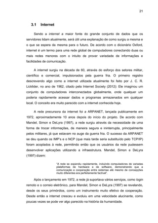 21
3.1 Internet
Sendo a internet a maior fonte do grande conjunto de dados que os
servidores lidam atualmente, será útil uma explanação de como surgiu a mesma e
o que se espera da mesma para o futuro. De acordo com o dicionário Oxford,
internet é um termo para uma rede global de computadores conectando duas ou
mais redes menores com o intuito de prover variedade de informações e
facilidades de comunicação.
A internet surgiu na década de 60, através do esforço dos setores militar,
científico e comercial, impulsionados pela guerra fria. O primeiro registro
descrevendo algo como a internet utilizada atualmente foi feito por J. C. R.
Licklider, no ano de 1962, citado pela Internet Society (2012): Ele imaginou um
conjunto de computadores interconectados globalmente, onde qualquer um
poderia rapidamente acessar dados e programas armazenados em qualquer
local. O conceito era muito parecido com a internet conhecida hoje.
A rede precursora da internet foi a ARPANET, lançada publicamente em
1972, aproximadamente 10 anos depois do início do projeto. De acordo com
Mandel, Simon e DeLyra (1997), a rede surgiu através da necessidade de uma
forma de trocar informações, de maneira segura e ininterrupta, principalmente
pelos militares, já que estavam no auge da guerra fria. O sucesso da ARPANET
se deu quando os IMP’s e o NCP (que mais tarde seria substituído pelo TCP/IP)
foram acoplados à rede, permitindo então que os usuários da rede pudessem
desenvolver aplicações utilizando a infraestrutura. Mandel, Simon e DeLyra
(1997) dizem:
“A rede se expandiu rapidamente, incluindo computadores de variadas
plataformas de hardware e de software, demonstrando que a
comunicação e cooperação entre sistemas até mesmo de concepções
muito diferentes era perfeitamente factível”.
Após o lançamento em 1972, a rede já suportava vários serviços, como login
remoto e o correio eletrônico, para Mandel, Simon e DeLyra (1997) se revelando,
desde os seus primórdios, como um instrumento muito efetivo de cooperação.
Desde então a internet cresceu e evoluiu em uma velocidade alucinante, como
poucas vezes se pode ver algo parecido na história da humanidade.
 