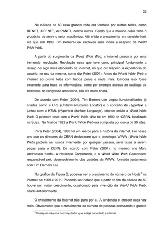 22
Na década de 80 essa grande rede era formada por outras redes, como
BITNET, USENET, ARPANET, dentre outras. Sendo que a maioria delas tinha o
propósito de servir o setor acadêmico. Até então o crescimento era considerável,
até que em 1989, Tim Berners-Lee escreveu suas ideias a respeito da World
Wide Web.
A partir do surgimento da Word Wide Web, a internet passaria por uma
tremenda revolução. Revolução essa que teve como principal fundamento o
desejo de algo mais elaborado na internet, no que diz respeito a experiência do
usuário no uso da mesma, como diz Peter (2004): Antes da World Wide Web a
internet só provia telas com textos puros e nada mais. Embora isso fosse
excelente para troca de informações, como por exemplo acesso ao catálogo da
biblioteca do congresso americano, ela era muito chata.
De acordo com Peter (2004), Tim Berners-Lee pegou funcionalidades já
criadas como a URL (Uniform Resource Locator) e o conceito de Hypertext e
juntou com o HTML (Hypertext Markup Language), criando então a World Wide
Web. O primeiro teste com a World Wide Web foi em 1990 no CERN, localizado
na Suiça. No final de 1992 a World Wide Web era composta por cerca de 30 sites.
Para Peter (2004), 1993 foi um marco para a história da internet. Foi nesse
ano que os diretores do CERN declararam que a tecnologia WWW (World Wide
Web) poderia ser usada livremente por qualquer pessoa, sem taxas a serem
pagas para o CERN. De acordo com Peter (2004), no mesmo ano Marc
Andreesen fundou a Netscape Corporation, e o World Wide Web Consortium,
responsável pelo desenvolvimento dos padrões da WWW, formado juntamente
com Tim Berners Lee.
No gráfico da Figura 2, pode-se ver o crescimento do número de Hosts8
na
internet de 1969 a 2011. Podendo ser notado que a partir do fim da década de 80
houve um maior crescimento, ocasionado pela invenção da World Wide Web,
citada anteriormente.
O crescimento da Internet não para por aí. A tendência é crescer cada vez
mais. Obviamente que o crescimento do número de pessoas acessando a grande
8
Qualquer máquina ou computador que esteja conectado a internet.
 