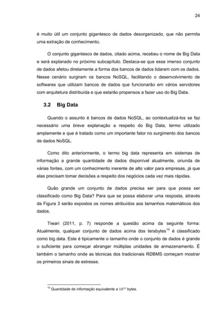 24
é muito útil um conjunto gigantesco de dados desorganizado, que não permita
uma extração de conhecimento.
O conjunto gigantesco de dados, citado acima, recebeu o nome de Big Data
e será explanado no próximo subcapítulo. Destaca-se que esse imenso conjunto
de dados afetou diretamente a forma dos bancos de dados lidarem com os dados.
Nesse cenário surgiram os bancos NoSQL, facilitando o desenvolvimento de
softwares que utilizam bancos de dados que funcionarão em vários servidores
com arquitetura distribuída e que estarão propensos a fazer uso do Big Data.
3.2 Big Data
Quando o assunto é bancos de dados NoSQL, ao contextualizá-los se faz
necessário uma breve explanação a respeito do Big Data, termo utilizado
amplamente e que é tratado como um importante fator no surgimento dos bancos
de dados NoSQL.
Como dito anteriormente, o termo big data representa em sistemas de
informação a grande quantidade de dados disponível atualmente, oriunda de
várias fontes, com um conhecimento inerente de alto valor para empresas, já que
elas precisam tomar decisões a respeito dos negócios cada vez mais rápidas.
Quão grande um conjunto de dados precisa ser para que possa ser
classificado como Big Data? Para que se possa elaborar uma resposta, através
da Figura 3 serão expostos os nomes atribuídos aos tamanhos matemáticos dos
dados.
Tiwari (2011, p. 7) responde a questão acima da seguinte forma:
Atualmente, qualquer conjunto de dados acima dos terabytes10
é classificado
como big data. Este é tipicamente o tamanho onde o conjunto de dados é grande
o suficiente para começar abranger múltiplas unidades de armazenamento. É
também o tamanho onde as técnicas dos tradicionais RDBMS começam mostrar
os primeiros sinais de estresse.
10
Quantidade de informação equivalente a bytes.
 
