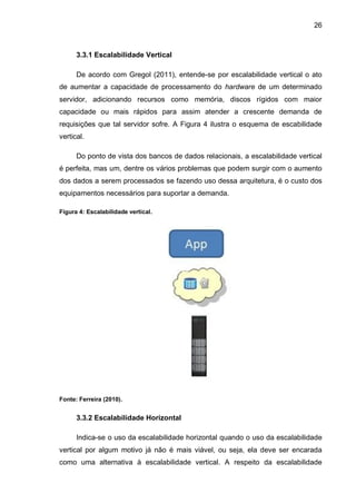 26
3.3.1 Escalabilidade Vertical
De acordo com Gregol (2011), entende-se por escalabilidade vertical o ato
de aumentar a capacidade de processamento do hardware de um determinado
servidor, adicionando recursos como memória, discos rígidos com maior
capacidade ou mais rápidos para assim atender a crescente demanda de
requisições que tal servidor sofre. A Figura 4 ilustra o esquema de escabilidade
vertical.
Do ponto de vista dos bancos de dados relacionais, a escalabilidade vertical
é perfeita, mas um, dentre os vários problemas que podem surgir com o aumento
dos dados a serem processados se fazendo uso dessa arquitetura, é o custo dos
equipamentos necessários para suportar a demanda.
Figura 4: Escalabilidade vertical.
Fonte: Ferreira (2010).
3.3.2 Escalabilidade Horizontal
Indica-se o uso da escalabilidade horizontal quando o uso da escalabilidade
vertical por algum motivo já não é mais viável, ou seja, ela deve ser encarada
como uma alternativa à escalabilidade vertical. A respeito da escalabilidade
 