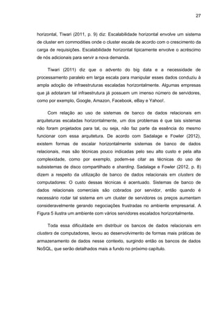 27
horizontal, Tiwari (2011, p. 9) diz: Escalabilidade horizontal envolve um sistema
de cluster em commodities onde o cluster escala de acordo com o crescimento da
carga de requisições. Escalabilidade horizontal tipicamente envolve o acréscimo
de nós adicionais para servir a nova demanda.
Tiwari (2011) diz que o advento do big data e a necessidade de
processamento paralelo em larga escala para manipular esses dados conduziu à
ampla adoção de infraestruturas escaladas horizontalmente. Algumas empresas
que já adotaram tal infraestrutura já possuem um imenso número de servidores,
como por exemplo, Google, Amazon, Facebook, eBay e Yahoo!.
Com relação ao uso de sistemas de banco de dados relacionais em
arquiteturas escaladas horizontalmente, um dos problemas é que tais sistemas
não foram projetados para tal, ou seja, não faz parte da essência do mesmo
funcionar com essa arquitetura. De acordo com Sadalage e Fowler (2012),
existem formas de escalar horizontalmente sistemas de banco de dados
relacionais, mas são técnicas pouco indicadas pelo seu alto custo e pela alta
complexidade, como por exemplo, podem-se citar as técnicas do uso de
subsistemas de disco compartilhado e sharding. Sadalage e Fowler (2012, p. 8)
dizem a respeito da utilização de banco de dados relacionais em clusters de
computadores: O custo dessas técnicas é acentuado. Sistemas de banco de
dados relacionais comerciais são cobrados por servidor, então quando é
necessário rodar tal sistema em um cluster de servidores os preços aumentam
consideravelmente gerando negociações frustradas no ambiente empresarial. A
Figura 5 ilustra um ambiente com vários servidores escalados horizontalmente.
Toda essa dificuldade em distribuir os bancos de dados relacionais em
clusters de computadores, levou ao desenvolvimento de formas mais práticas de
armazenamento de dados nesse contexto, surgindo então os bancos de dados
NoSQL, que serão detalhados mais a fundo no próximo capítulo.
 