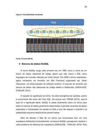 28
Figura 5: Escalabilidade horizontal.
Fonte: Ferreira (2010).
4 Bancos de dados NoSQL
O termo NoSQL surgiu pela primeira vez em 1998, como o nome de um
banco de dados relacional de código aberto que não usava o SQL como
linguagem de consulta, liderado por Carlo Strozzi. Em 2009 o termo reapareceu,
agora nomeando um encontro em São Francisco organizado por Johan
Oskarsson, um desenvolvedor de software londrino. O assunto do encontro era
bancos de dados não relacionais de código aberto e distribuídos (SADALAGE;
FOWLER, 2012).
A respeito do significado do termo, há certa divergência de opiniões, porém
é comumente tido como Not Only SQL. De acordo com TIWARI (2010), seja lá
qual for o significado literal, NoSQL é usado atualmente como um termo para
todos os bancos de dados geralmente relacionados à grandes conjuntos de dados
acessados e manipulados em escala na Web e que não seguem o popular e já
estabilizado esquema relacional de persistir dados.
Além de atender a falta de um banco que funcionasse bem em uma
arquitetura distribuída horizontalmente, os bancos NoSQL conseguiram resolver o
velho problema da diferença de impedância (SADALAGE ; FOWLER, 2012). Para
 