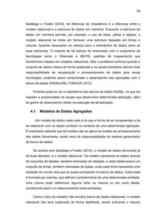 29
Sadalage e Fowler (2012), tal diferença de impedância é a diferença entre o
modelo relacional e a estrutura de dados em memória. Enquanto a estrutura de
dados em memória permite, por exemplo, o uso de listas, pilhas e objetos, o
modelo relacional se limita em fornecer uma estrutura baseada em linhas e
colunas, fazendo necessário um esforço para o intercâmbio de dados entre as
duas estruturas. O impacto de tal esforço foi amenizado com o surgimento de
tecnologias como o Hibernate e iBATIS, padrões de mapeamento que
transformam objetos em modelos relacionais. Mas o problema continua quando o
conjunto de dados cresce de forma acelerada e os desenvolvedores deixam toda
responsabilidade de recuperação e armazenamento de dados para essas
tecnologias, podendo assim comprometer o desempenho das operações com o
banco de dados (SADALAGE; FOWLER, 2012).
Portanto pode-se ver a importância dos bancos de dados NoSQL, no que diz
respeito a produtividade da equipe que desenvolve determinada aplicação, além
do ganho de desempenho obtido na execução de tal aplicação.
4.1 Modelos de Dados Agregados
Um modelo de dados nada mais é do que a forma de se compreender e de
se relacionar com os dados contidos no contexto de uma determinada aplicação.
É importante salientar que tal modelo não se aplica ao modelo de armazenamento
dos dados fisicamente, tarefa essa de responsabilidade do sistema gerenciador
de banco de dados.
De acordo com Sadalage e Fowler (2012), o modelo de dados dominante já
há duas décadas, é o modelo relacional. Tal modelo representa os dados através
de conjuntos de tabelas, também chamadas de relações, e cada tabela possui um
conjunto de linhas, também chamadas de tuplas, onde cada linha representa uma
entidade do mundo real que se queira armazenar no banco de dados. Cada tupla
é formada por colunas, que definem características de uma determinada entidade.
Uma coluna pode referenciar alguma linha na mesma ou em outra tabela,
constituindo assim um relacionamento entre entidades.
Como o foco do trabalho não envolve banco de dados relacionais, o modelo
relacional não será explanado de forma detalhada, sendo suficiente o resumo
 