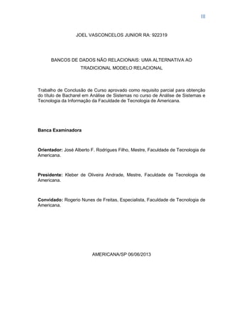 III
JOEL VASCONCELOS JUNIOR RA: 922319
BANCOS DE DADOS NÃO RELACIONAIS: UMA ALTERNATIVA AO
TRADICIONAL MODELO RELACIONAL
Trabalho de Conclusão de Curso aprovado como requisito parcial para obtenção
do título de Bacharel em Análise de Sistemas no curso de Análise de Sistemas e
Tecnologia da Informação da Faculdade de Tecnologia de Americana.
Banca Examinadora
Orientador: José Alberto F. Rodrigues Filho, Mestre, Faculdade de Tecnologia de
Americana.
Presidente: Kleber de Oliveira Andrade, Mestre, Faculdade de Tecnologia de
Americana.
Convidado: Rogerio Nunes de Freitas, Especialista, Faculdade de Tecnologia de
Americana.
AMERICANA/SP 06/06/2013
 