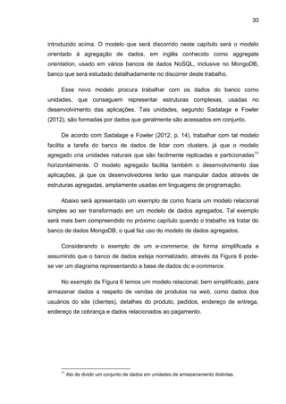 30
introduzido acima. O modelo que será discorrido neste capítulo será o modelo
orientado à agregação de dados, em inglês conhecido como aggregate
orientation, usado em vários bancos de dados NoSQL, inclusive no MongoDB,
banco que será estudado detalhadamente no discorrer deste trabalho.
Esse novo modelo procura trabalhar com os dados do banco como
unidades, que conseguem representar estruturas complexas, usadas no
desenvolvimento das aplicações. Tais unidades, segundo Sadalage e Fowler
(2012), são formadas por dados que geralmente são acessados em conjunto.
De acordo com Sadalage e Fowler (2012, p. 14), trabalhar com tal modelo
facilita a tarefa do banco de dados de lidar com clusters, já que o modelo
agregado cria unidades naturais que são facilmente replicadas e particionadas11
horizontalmente. O modelo agregado facilita também o desenvolvimento das
aplicações, já que os desenvolvedores terão que manipular dados através de
estruturas agregadas, amplamente usadas em linguagens de programação.
Abaixo será apresentado um exemplo de como ficaria um modelo relacional
simples ao ser transformado em um modelo de dados agregados. Tal exemplo
será mais bem compreendido no próximo capítulo quando o trabalho irá tratar do
banco de dados MongoDB, o qual faz uso do modelo de dados agregados.
Considerando o exemplo de um e-commerce, de forma simplificada e
assumindo que o banco de dados esteja normalizado, através da Figura 6 pode-
se ver um diagrama representando a base de dados do e-commerce.
No exemplo da Figura 6 temos um modelo relacional, bem simplificado, para
armazenar dados a respeito de vendas de produtos na web, como dados dos
usuários do site (clientes), detalhes do produto, pedidos, endereço de entrega,
endereço de cobrança e dados relacionados ao pagamento.
11
Ato de dividir um conjunto de dados em unidades de armazenamento distintas.
 