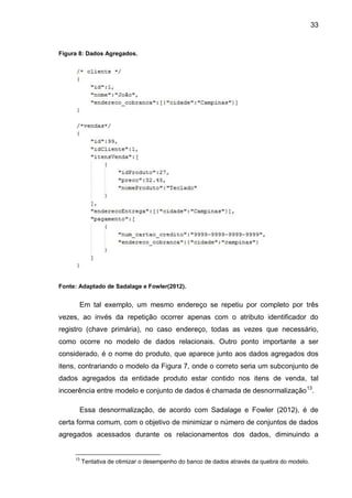 33
Figura 8: Dados Agregados.
Fonte: Adaptado de Sadalage e Fowler(2012).
Em tal exemplo, um mesmo endereço se repetiu por completo por três
vezes, ao invés da repetição ocorrer apenas com o atributo identificador do
registro (chave primária), no caso endereço, todas as vezes que necessário,
como ocorre no modelo de dados relacionais. Outro ponto importante a ser
considerado, é o nome do produto, que aparece junto aos dados agregados dos
itens, contrariando o modelo da Figura 7, onde o correto seria um subconjunto de
dados agregados da entidade produto estar contido nos itens de venda, tal
incoerência entre modelo e conjunto de dados é chamada de desnormalização13
.
Essa desnormalização, de acordo com Sadalage e Fowler (2012), é de
certa forma comum, com o objetivo de minimizar o número de conjuntos de dados
agregados acessados durante os relacionamentos dos dados, diminuindo a
13
Tentativa de otimizar o desempenho do banco de dados através da quebra do modelo.
 