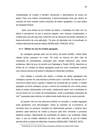 34
complexidade do modelo e também otimizando o desempenho do banco de
dados. Para uma melhor compreensão, a desnormalização evita que dentro do
conjunto de itens existam outros conjuntos de dados agregados, no caso dados
da entidade Produto.
Após uma análise de tal modelo de dados, a facilidade em lidar com os
dados é perceptível, já que é possível adaptar, sem maiores complicações, o
modelo para que ele seja mais coerente com as estruturas de dados utilizadas no
desenvolvimento de uma aplicação. Tal grau de liberdade não é encontrado no
modelo relacional de persistir dados (SADALAGE; FOWLER, 2012).
4.1.1 Efeitos do uso do modelo agregado.
As vantagens geradas pelo uso de banco de dados NoSQL, muitas delas
citadas acima, possuem um custo. Tal custo se resume em abrir mão de
resoluções já consolidadas, propostas pelo modelo relacional, para certos
problemas. Além de que, de acordo com Sadalage e Fowler (2012), desenhar os
limites de um modelo de dados agregados pode ser muito complicado, quando
uma mesma estrutura de dados é utilizada em diferentes contextos.
Com relação a consulta dos dados, o modelo de dados agregados traz
vantagens quando há uma estrutura primária para a consulta. No exemplo do e-
commerce citado acima, quando o objetivo da consulta são as vendas, o modelo
agregado se torna vantajoso, já que o retorno da consulta de uma venda possui
todos os dados relacionados a tal venda, colaborando assim com a facilidade no
uso do banco em um cluster de computadores, onde a quantidade necessária de
nós14
acessados para retornar um determinado dado deve ser a menor possível.
Já quando não há uma estrutura primária na consulta, o modelo agregado
pode apresentar uma desvantagem. Ainda no exemplo do e-commerce, ao
consultar itens ou produtos vendidos em determinado período, o sistema deve
penetrar cada estrutura de venda e procurar pelo item, tornando o processo
bastante custoso, dependendo da quantidade de dados a ser analisada. Neste
caso, o uso do modelo relacional se torna mais coerente, já que tal modelo
permite olhar os dados de diferentes maneiras (SADALAGE; FOWLER, 2012).
14
Entenda-se nó como sendo cada computador presente em determinado cluster.
 
