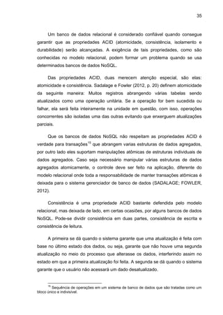 35
Um banco de dados relacional é considerado confiável quando consegue
garantir que as propriedades ACID (atomicidade, consistência, isolamento e
durabilidade) serão alcançadas. A exigência de tais propriedades, como são
conhecidas no modelo relacional, podem formar um problema quando se usa
determinados bancos de dados NoSQL.
Das propriedades ACID, duas merecem atenção especial, são elas:
atomicidade e consistência. Sadalage e Fowler (2012, p. 20) definem atomicidade
da seguinte maneira: Muitos registros abrangendo várias tabelas sendo
atualizados como uma operação unitária. Se a operação for bem sucedida ou
falhar, ela será feita inteiramente na unidade em questão, com isso, operações
concorrentes são isoladas uma das outras evitando que enxerguem atualizações
parciais.
Que os bancos de dados NoSQL não respeitam as propriedades ACID é
verdade para transações15
que abrangem varias estruturas de dados agregados,
por outro lado eles suportam manipulações atômicas de estruturas individuais de
dados agregados. Caso seja necessário manipular várias estruturas de dados
agregados atomicamente, o controle deve ser feito na aplicação, diferente do
modelo relacional onde toda a responsabilidade de manter transações atômicas é
deixada para o sistema gerenciador de banco de dados (SADALAGE; FOWLER,
2012).
Consistência é uma propriedade ACID bastante defendida pelo modelo
relacional, mas deixada de lado, em certas ocasiões, por alguns bancos de dados
NoSQL. Pode-se dividir consistência em duas partes, consistência de escrita e
consistência de leitura.
A primeira se dá quando o sistema garante que uma atualização é feita com
base no último estado dos dados, ou seja, garante que não houve uma segunda
atualização no meio do processo que alterasse os dados, interferindo assim no
estado em que a primeira atualização foi feita. A segunda se dá quando o sistema
garante que o usuário não acessará um dado desatualizado.
15
Sequência de operações em um sistema de banco de dados que são tratadas como um
bloco único e indivisível.
 