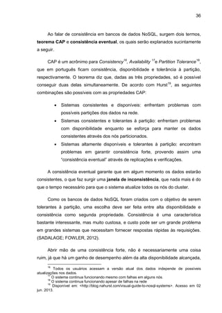 36
Ao falar de consistência em bancos de dados NoSQL, surgem dois termos,
teorema CAP e consistência eventual, os quais serão explanados sucintamente
a seguir.
CAP é um acrônimo para Consistency16
, Availability 17
e Partition Tolerance18
,
que em português ficam consistência, disponibilidade e tolerância à partição,
respectivamente. O teorema diz que, dadas as três propriedades, só é possível
conseguir duas delas simultaneamente. De acordo com Hurst19
, as seguintes
combinações são possíveis com as propriedades CAP:
 Sistemas consistentes e disponíveis: enfrentam problemas com
possíveis partições dos dados na rede.
 Sistemas consistentes e tolerantes à partição: enfrentam problemas
com disponibilidade enquanto se esforça para manter os dados
consistentes através dos nós particionados.
 Sistemas altamente disponíveis e tolerantes à partição: encontram
problemas em garantir consistência forte, provendo assim uma
“consistência eventual” através de replicações e verificações.
A consistência eventual garante que em algum momento os dados estarão
consistentes, o que faz surgir uma janela de inconsistência, que nada mais é do
que o tempo necessário para que o sistema atualize todos os nós do cluster.
Como os bancos de dados NoSQL foram criados com o objetivo de serem
tolerantes à partição, uma escolha deve ser feita entre alta disponibilidade e
consistência como segunda propriedade. Consistência é uma característica
bastante interessante, mas muito custosa, e custo pode ser um grande problema
em grandes sistemas que necessitam fornecer respostas rápidas às requisições.
(SADALAGE; FOWLER, 2012).
Abrir mão de uma consistência forte, não é necessariamente uma coisa
ruim, já que há um ganho de desempenho além da alta disponibilidade alcançada,
16
Todos os usuários acessam a versão atual dos dados independe de possíveis
atualizações nos dados.
17
O sistema continua funcionando mesmo com falhas em alguns nós.
18
O sistema continua funcionando apesar de falhas na rede
19
Disponível em: <http://blog.nahurst.com/visual-guide-to-nosql-systems>. Acesso em 02
jun. 2013.
 