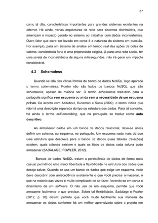 37
como já dito, características importantes para grandes sistemas existentes na
internet. Há ainda, várias arquiteturas de rede para sistemas distribuídos, que
amenizam o impacto gerado no sistema ao trabalhar com dados inconsistentes.
Outro fator que deve ser levado em conta é a natureza do sistema em questão.
Por exemplo, para um sistema de análise em tempo real das ações da bolsa de
valores, consistência forte é uma propriedade exigida, já para uma rede social, ter
uma janela de inconsistência de alguns milissegundos, não irá gerar um impacto
considerável.
4.2 Schemaless
Quando se fala das várias formas de banco de dados NoSQL, logo aparece
o termo schemaless. Porém não são todos os bancos NoSQL que são
schemaless, apesar da maioria ser. O termo schemaless traduzido para o
português significa sem esquema ou ainda sem a necessidade de um esquema
prévio. De acordo com Abiteboul, Buneman e Suciu (2000), o termo indica que
não há uma descrição separada do tipo ou estrutura dos dados. Para tal conceito,
há ainda o termo self-describing, que no português se traduz como auto
descritivo.
Ao armazenar dados em um banco de dados relacional, deve-se antes
definir um schema, ou esquema, no português. Um esquema nada mais do que
uma estrutura que descreve para o banco de dados quais tabelas (relações)
existem, quais colunas existem e quais os tipos de dados cada coluna pode
armazenar (SADALAGE; FOWLER, 2012).
Bancos de dados NoSQL tratam a persistência de dados de forma mais
casual, permitindo uma maior liberdade e flexibilidade na estrutura dos dados que
deseja salvar. Quando se usa um banco de dados que exige um esquema, você
deve descobrir com antecedência exatamente o que você precisa armazenar, o
que na maioria das vezes é muito complicado de se fazer, levando-se em conta o
dinamismo de um software. O não uso de um esquema, permite que você
armazene facilmente o que precisar. Sobre tal flexibilidade, Sadalage e Fowler
(2012, p. 28) dizem: permite que você mude facilmente sua maneira de
armazenar os dados conforme há um melhor aprendizado sobre o projeto em
 
