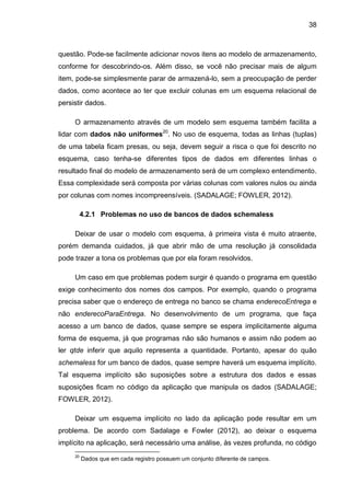 38
questão. Pode-se facilmente adicionar novos itens ao modelo de armazenamento,
conforme for descobrindo-os. Além disso, se você não precisar mais de algum
item, pode-se simplesmente parar de armazená-lo, sem a preocupação de perder
dados, como acontece ao ter que excluir colunas em um esquema relacional de
persistir dados.
O armazenamento através de um modelo sem esquema também facilita a
lidar com dados não uniformes20
. No uso de esquema, todas as linhas (tuplas)
de uma tabela ficam presas, ou seja, devem seguir a risca o que foi descrito no
esquema, caso tenha-se diferentes tipos de dados em diferentes linhas o
resultado final do modelo de armazenamento será de um complexo entendimento.
Essa complexidade será composta por várias colunas com valores nulos ou ainda
por colunas com nomes incompreensíveis. (SADALAGE; FOWLER, 2012).
4.2.1 Problemas no uso de bancos de dados schemaless
Deixar de usar o modelo com esquema, à primeira vista é muito atraente,
porém demanda cuidados, já que abrir mão de uma resolução já consolidada
pode trazer a tona os problemas que por ela foram resolvidos.
Um caso em que problemas podem surgir é quando o programa em questão
exige conhecimento dos nomes dos campos. Por exemplo, quando o programa
precisa saber que o endereço de entrega no banco se chama enderecoEntrega e
não enderecoParaEntrega. No desenvolvimento de um programa, que faça
acesso a um banco de dados, quase sempre se espera implicitamente alguma
forma de esquema, já que programas não são humanos e assim não podem ao
ler qtde inferir que aquilo representa a quantidade. Portanto, apesar do quão
schemaless for um banco de dados, quase sempre haverá um esquema implícito.
Tal esquema implícito são suposições sobre a estrutura dos dados e essas
suposições ficam no código da aplicação que manipula os dados (SADALAGE;
FOWLER, 2012).
Deixar um esquema implícito no lado da aplicação pode resultar em um
problema. De acordo com Sadalage e Fowler (2012), ao deixar o esquema
implícito na aplicação, será necessário uma análise, às vezes profunda, no código
20
Dados que em cada registro possuem um conjunto diferente de campos.
 