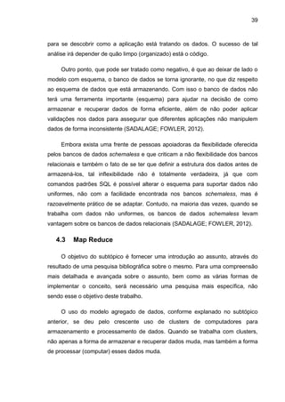 39
para se descobrir como a aplicação está tratando os dados. O sucesso de tal
análise irá depender de quão limpo (organizado) está o código.
Outro ponto, que pode ser tratado como negativo, é que ao deixar de lado o
modelo com esquema, o banco de dados se torna ignorante, no que diz respeito
ao esquema de dados que está armazenando. Com isso o banco de dados não
terá uma ferramenta importante (esquema) para ajudar na decisão de como
armazenar e recuperar dados de forma eficiente, além de não poder aplicar
validações nos dados para assegurar que diferentes aplicações não manipulem
dados de forma inconsistente (SADALAGE; FOWLER, 2012).
Embora exista uma frente de pessoas apoiadoras da flexibilidade oferecida
pelos bancos de dados schemaless e que criticam a não flexibilidade dos bancos
relacionais e também o fato de se ter que definir a estrutura dos dados antes de
armazená-los, tal inflexibilidade não é totalmente verdadeira, já que com
comandos padrões SQL é possível alterar o esquema para suportar dados não
uniformes, não com a facilidade encontrada nos bancos schemaless, mas é
razoavelmente prático de se adaptar. Contudo, na maioria das vezes, quando se
trabalha com dados não uniformes, os bancos de dados schemaless levam
vantagem sobre os bancos de dados relacionais (SADALAGE; FOWLER, 2012).
4.3 Map Reduce
O objetivo do subtópico é fornecer uma introdução ao assunto, através do
resultado de uma pesquisa bibliográfica sobre o mesmo. Para uma compreensão
mais detalhada e avançada sobre o assunto, bem como as várias formas de
implementar o conceito, será necessário uma pesquisa mais específica, não
sendo esse o objetivo deste trabalho.
O uso do modelo agregado de dados, conforme explanado no subtópico
anterior, se deu pelo crescente uso de clusters de computadores para
armazenamento e processamento de dados. Quando se trabalha com clusters,
não apenas a forma de armazenar e recuperar dados muda, mas também a forma
de processar (computar) esses dados muda.
 