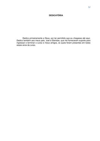 IV
DEDICATÓRIA
Dedico primeiramente a Deus, por ter permitido que eu chegasse até aqui.
Dedico também aos meus pais, Joel e Elenisse, que me forneceram suporte para
ingressar e terminar o curso e meus amigos, os quais foram presentes em todos
esses anos de curso.
 