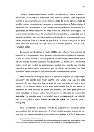 40
Quando o cenário envolve um servidor central e vários clientes acessando
tal servidor, a arquitetura é conhecida como cliente / servidor. Essa arquitetura
permite o processamento dos dados tanto no lado do cliente como no lado do
servidor, ambas contendo suas vantagens e suas desvantagens. Tal arquitetura é
de certa forma bem simples, já que um dos maiores problemas encontrados é a
quantidade de dados trafegados na rede no uso de uma ou de outra opção. No
uso de uma arquitetura onde há um cluster de computadores, comparado com a
arquitetura cliente / servidor há a vantagem da divisão do processamento entre
várias máquinas, mas a questão da quantidade de dados trafegados na rede
ainda entra em evidência, ou seja, deve ser o mínimo possível. (SADALAGE;
FOWLER, 2012).
De acordo com Sadalage e Fowler (2012) map reduce é “uma maneira de
organizar o processamento a fim de obter vantagem das múltiplas máquinas em
cluster enquanto mantém o máximo possível de dados e processamentos juntos
em uma mesma máquina” (tradução feita pelo autor). Já Tiwari (2011) define map
reduce como um modelo de programação paralela que permite que grandes
conjuntos de dados sejam processados em um cluster de computadores. Será
explanado nesse subtópico o conceito básico do framework map reduce.
Map e Reduce são funções distintas e ambas se originam da programação
funcional21
. De acordo com Tiwari (2011), uma função map age em cada
elemento de uma determina lista através de uma operação ou mesmo uma
função. Já a função reduce aplica uma determinada função em todos os
elementos de uma estrutura de dados (por exemplo, uma lista) produzindo um
único resultado. A função reduce também pode ser chamada de accumulate
(acumular, na tradução para o português), compress (comprimir, na tradução
para o português) e inject function (função de injetar, na tradução para o
português).
Para exemplificar o conceito oriundo da programação funcional, serão
apresentados dois simples exemplos. O primeiro deles acontece quando se tem
uma lista com valores aleatórios, serão utilizados os valores 3, 4, 5 e 6. Após essa
21
É um paradigma de programação onde os programas consistem em definições de dados
e funções, tornando a execução de tal programa uma avaliação de expressões matemáticas.
 