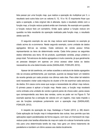 41
lista passar por uma função map, que realiza a operação de multiplicar por 3, o
resultado será outra lista com os valores 9, 12, 15 e 18. É importante frisar que
após a operação, a lista original não é alterada. Após o resultado obtido com a
função map, a função reduce poderá então ser chamada. No exemplo em questão
a função reduce fará um somatório. Então após aplicar a função reduce em
questão na lista resultante da operação realizada pela função map, o resultado
obtido será 54.
O segundo exemplo de uso de map reduce será baseado no exemplo já
citado acima do e-commerce. Neste segundo exemplo, como unidade de dados
agregados têm-se as vendas. Cada estrutura de venda possui linhas
representando os itens de determinada venda. Cada linha possui os seguintes
dados referentes aos itens: ID do produto, quantidade vendida, preço unitário e
preço total. Tal estrutura de dados agregados é muito coerente, já que geralmente
as pessoas desejam em apenas um único acesso obter todos os dados
necessários de uma determinada venda (SADALAGE; FOWLER, 2012).
Apesar de tal coerência, em certas ocasiões a estrutura de dados agregados
não se encaixa perfeitamente, por exemplo, quando se deseja fazer um relatório
da receita gerada por cada produto nos últimos sete dias. Para obter tal relatório
será necessário visitar cada máquina do cluster a fim de examinar cada estrutura
de dados. Em casos como esse que surge a necessidade de utilizar map reduce.
O primeio passo é aplicar a função map. Neste caso, a função map receberá
como entrada uma unidade de venda e gerará pares de chave-valor, pares esses
que corresponderão aos itens das vendas, como se pode ver na Figura 9. Tal
exemplo apenas faz a extração de valores em um registro, mas nada impede o
uso de funções complexas juntamente com a operação map (SADALAGE;
FOWLER, 2012).
A respeito da operação de map, Sadalage e Fowler (2012, p. 68) dizem:
Cada aplicação da função map é independente das outras. Isso permite que tais
aplicações sejam paralelizadas de forma segura, com isso um framework de map-
reduce pode criar tarefas eficientes de map em cada nó e alocar livremente outros
nós para uma determinada tarefa de map. Isso gera um ótimo tratamento de
paralelismo e também um ótimo acesso aos dados localmente.
 