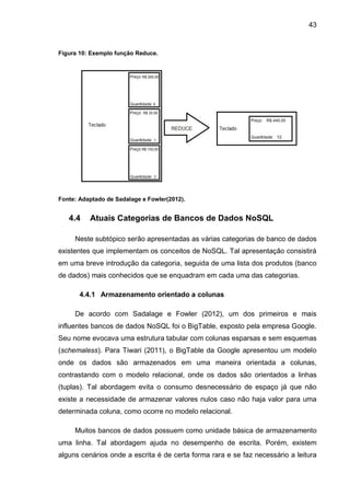 43
Figura 10: Exemplo função Reduce.
Fonte: Adaptado de Sadalage e Fowler(2012).
4.4 Atuais Categorias de Bancos de Dados NoSQL
Neste subtópico serão apresentadas as várias categorias de banco de dados
existentes que implementam os conceitos de NoSQL. Tal apresentação consistirá
em uma breve introdução da categoria, seguida de uma lista dos produtos (banco
de dados) mais conhecidos que se enquadram em cada uma das categorias.
4.4.1 Armazenamento orientado a colunas
De acordo com Sadalage e Fowler (2012), um dos primeiros e mais
influentes bancos de dados NoSQL foi o BigTable, exposto pela empresa Google.
Seu nome evocava uma estrutura tabular com colunas esparsas e sem esquemas
(schemaless). Para Tiwari (2011), o BigTable da Google apresentou um modelo
onde os dados são armazenados em uma maneira orientada a colunas,
contrastando com o modelo relacional, onde os dados são orientados a linhas
(tuplas). Tal abordagem evita o consumo desnecessário de espaço já que não
existe a necessidade de armazenar valores nulos caso não haja valor para uma
determinada coluna, como ocorre no modelo relacional.
Muitos bancos de dados possuem como unidade básica de armazenamento
uma linha. Tal abordagem ajuda no desempenho de escrita. Porém, existem
alguns cenários onde a escrita é de certa forma rara e se faz necessário a leitura
 