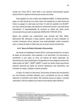 45
acordo com Tiwari (2011), Hash table é uma estrutura extremamente popular
porque provê um algoritmo eficiente para acesso aos dados.
Essa categoria é a mais simples das categorias NoSQL. O cliente pode tanto
pegar um valor através de uma chave, fazer uma inserção de um valor através da
chave, ou apagar um valor pela sua chave. O valor em questão é um BLOB28
,
com isso o banco de dados não precisa ter conhecimento sobre o que está sendo
armazenado. A responsabilidade de conhecer os dados que estão sendo
armazenados fica por parte da aplicação (SADALAGE; FOWLER, 2012).
Alguns dos produtos que implementam esse conceito são Riak, Redis,
Memcached DB, Membase e Kyoto Cabinet. Apesar de serem baseados no
conceito introduzido acima, possuem suas particularidades, sendo necessário
assim, o estudo de cada um deles para que se possa usá-los corretamente.
4.4.3 Banco de Dados Orientado a Documentos
De acordo com Sadalage e Fowler (2012), o principal conceito em um banco
de dados de documentos, como esperado, é um documento. Um documento é
semelhante a uma tupla, ou linha, em bancos de dados relacionais. Os
documentos que são armazenados e recuperados por essa categoria de banco de
dados podem ser XML29
, JSON30
, BSON 31
e assim por diante. Esses documentos
possuem estruturas de dados em árvores hierárquicas auto descritíveis, que
consistem de mapas, coleções e valores escalares.
A Figura 12 mostra um documento. Documentos similares são armazenados
em uma estrutura chamada collection, que é semelhante ao que no modelo
relacional é conhecido como tabela. São similares porque ao seguir o conceito
schemaless, não há a exigência que todos os documentos sejam idênticos.
28
Coleção de dados binários armazenada como uma entidade única no banco de dados.
29
Linguagem de marcação que define regras para codificar documentos em um formato que
possam ser entendidos por humanos e por máquinas.
30
Formato leve para intercâmbio de dados computacionais.
31
Serialização de documentos como JSON.
 