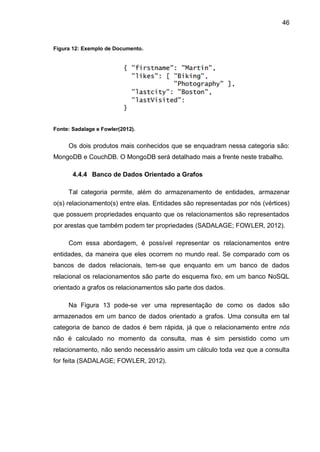 46
Figura 12: Exemplo de Documento.
Fonte: Sadalage e Fowler(2012).
Os dois produtos mais conhecidos que se enquadram nessa categoria são:
MongoDB e CouchDB. O MongoDB será detalhado mais a frente neste trabalho.
4.4.4 Banco de Dados Orientado a Grafos
Tal categoria permite, além do armazenamento de entidades, armazenar
o(s) relacionamento(s) entre elas. Entidades são representadas por nós (vértices)
que possuem propriedades enquanto que os relacionamentos são representados
por arestas que também podem ter propriedades (SADALAGE; FOWLER, 2012).
Com essa abordagem, é possível representar os relacionamentos entre
entidades, da maneira que eles ocorrem no mundo real. Se comparado com os
bancos de dados relacionais, tem-se que enquanto em um banco de dados
relacional os relacionamentos são parte do esquema fixo, em um banco NoSQL
orientado a grafos os relacionamentos são parte dos dados.
Na Figura 13 pode-se ver uma representação de como os dados são
armazenados em um banco de dados orientado a grafos. Uma consulta em tal
categoria de banco de dados é bem rápida, já que o relacionamento entre nós
não é calculado no momento da consulta, mas é sim persistido como um
relacionamento, não sendo necessário assim um cálculo toda vez que a consulta
for feita (SADALAGE; FOWLER, 2012).
 
