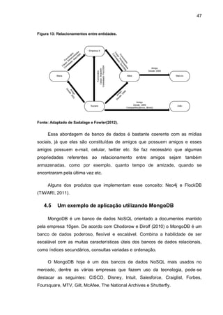 47
Figura 13: Relacionamentos entre entidades.
Fonte: Adaptado de Sadalage e Fowler(2012).
Essa abordagem de banco de dados é bastante coerente com as mídias
sociais, já que elas são constituídas de amigos que possuem amigos e esses
amigos possuem e-mail, celular, twitter etc. Se faz necessário que algumas
propriedades referentes ao relacionamento entre amigos sejam também
armazenadas, como por exemplo, quanto tempo de amizade, quando se
encontraram pela última vez etc.
Alguns dos produtos que implementam esse conceito: Neo4j e FlockDB
(TIWARI, 2011).
4.5 Um exemplo de aplicação utilizando MongoDB
MongoDB é um banco de dados NoSQL orientado a documentos mantido
pela empresa 10gen. De acordo com Chodorow e Dirolf (2010) o MongoDB é um
banco de dados poderoso, flexível e escalável. Combina a habilidade de ser
escalável com as muitas características úteis dos bancos de dados relacionais,
como índices secundários, consultas variadas e ordenação.
O MongoDB hoje é um dos bancos de dados NoSQL mais usados no
mercado, dentre as várias empresas que fazem uso da tecnologia, pode-se
destacar as seguintes: CISCO, Disney, Intuit, Salesforce, Craiglist, Forbes,
Foursquare, MTV, Gilt, McAfee, The National Archives e Shutterfly.
 
