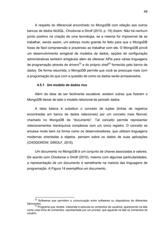 48
A respeito do diferencial encontrado no MongoDB com relação aos outros
bancos de dados NoSQL, Chodorow e Dirolf (2010, p. 19) dizem: Não há nenhum
ponto positivo na criação de uma tecnologia, se a mesma for impossível de se
trabalhar, sendo assim, um esforço muito grande foi feito para que o MongoDB
fosse de fácil compreensão e prazeroso ao trabalhar com ele. O MongoDB provê
um desenvolvimento amigável de modelos de dados, opções de configuração
administrativas também amigáveis além de oferecer APIs para várias linguagens
de programação através de drivers32
e do próprio shell33
fornecido pelo banco de
dados. De forma resumida, o MongoDB permite que você se preocupe mais com
a programação do que com a questão de como os dados serão armazenados.
4.5.1 Um modelo de dados rico
Além da ideia de ser facilmente escalável, existem outras que fizeram o
MongoDB deixar de lado o modelo relacional de persistir dados.
A ideia básica é substituir o conceito de tuplas (linhas de registros
encontradas em banco de dados relacionais) por um conceito mais flexível,
chamado no MongoDB de “documento”. Tal conceito permite representar
relacionamentos hierárquicos complexos com um único registro. O conceito se
encaixa muito bem na forma como os desenvolvedores, que utilizam linguagens
modernas orientadas a objetos, pensam sobre os dados de suas aplicações
(CHODOROW; DIROLF, 2010).
Um documento no MongoDB é um conjunto de chaves associadas à valores.
De acordo com Chodorow e Dirolf (2010), mesmo com algumas particularidades,
a representação de um documento é semelhante na maioria das linguagens de
programação. A Figura 14 exemplifica um documento.
32
Softwares que permitem a comunicação entre softwares ou dispositivos de diferentes
fabricantes.
33
Programa que recebe, interpreta e executa os comandos de usuários, aparecendo na tela
como uma linha de comandos, representada por um prompt, que aguarda na tela os comandos do
usuário.
 