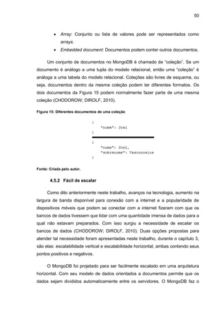 50
 Array: Conjunto ou lista de valores pode ser representados como
arrays.
 Embedded document: Documentos podem conter outros documentos.
Um conjunto de documentos no MongoDB é chamado de “coleção”. Se um
documento é análogo a uma tupla do modelo relacional, então uma “coleção” é
análoga a uma tabela do modelo relacional. Coleções são livres de esquema, ou
seja, documentos dentro da mesma coleção podem ter diferentes formatos. Os
dois documentos da Figura 15 podem normalmente fazer parte de uma mesma
coleção (CHODOROW; DIROLF, 2010).
Figura 15: Diferentes documentos de uma coleção
Fonte: Criada pelo autor.
4.5.2 Fácil de escalar
Como dito anteriormente neste trabalho, avanços na tecnologia, aumento na
largura de banda disponível para conexão com a internet e a popularidade de
dispositivos móveis que podem se conectar com a internet fizeram com que os
bancos de dados tivessem que lidar com uma quantidade imensa de dados para a
qual não estavam preparados. Com isso surgiu a necessidade de escalar os
bancos de dados (CHODOROW; DIROLF, 2010). Duas opções propostas para
atender tal necessidade foram apresentadas neste trabalho, durante o capítulo 3,
são elas: escalabilidade vertical e escalabilidade horizontal, ambas contendo seus
pontos positivos e negativos.
O MongoDB foi projetado para ser facilmente escalado em uma arquitetura
horizontal. Com seu modelo de dados orientados a documentos permite que os
dados sejam divididos automaticamente entre os servidores. O MongoDB faz o
 