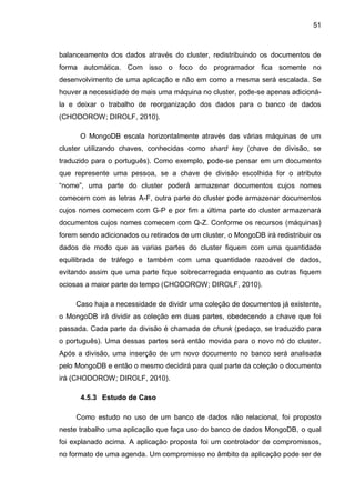 51
balanceamento dos dados através do cluster, redistribuindo os documentos de
forma automática. Com isso o foco do programador fica somente no
desenvolvimento de uma aplicação e não em como a mesma será escalada. Se
houver a necessidade de mais uma máquina no cluster, pode-se apenas adicioná-
la e deixar o trabalho de reorganização dos dados para o banco de dados
(CHODOROW; DIROLF, 2010).
O MongoDB escala horizontalmente através das várias máquinas de um
cluster utilizando chaves, conhecidas como shard key (chave de divisão, se
traduzido para o português). Como exemplo, pode-se pensar em um documento
que represente uma pessoa, se a chave de divisão escolhida for o atributo
“nome”, uma parte do cluster poderá armazenar documentos cujos nomes
comecem com as letras A-F, outra parte do cluster pode armazenar documentos
cujos nomes comecem com G-P e por fim a última parte do cluster armazenará
documentos cujos nomes comecem com Q-Z. Conforme os recursos (máquinas)
forem sendo adicionados ou retirados de um cluster, o MongoDB irá redistribuir os
dados de modo que as varias partes do cluster fiquem com uma quantidade
equilibrada de tráfego e também com uma quantidade razoável de dados,
evitando assim que uma parte fique sobrecarregada enquanto as outras fiquem
ociosas a maior parte do tempo (CHODOROW; DIROLF, 2010).
Caso haja a necessidade de dividir uma coleção de documentos já existente,
o MongoDB irá dividir as coleção em duas partes, obedecendo a chave que foi
passada. Cada parte da divisão é chamada de chunk (pedaço, se traduzido para
o português). Uma dessas partes será então movida para o novo nó do cluster.
Após a divisão, uma inserção de um novo documento no banco será analisada
pelo MongoDB e então o mesmo decidirá para qual parte da coleção o documento
irá (CHODOROW; DIROLF, 2010).
4.5.3 Estudo de Caso
Como estudo no uso de um banco de dados não relacional, foi proposto
neste trabalho uma aplicação que faça uso do banco de dados MongoDB, o qual
foi explanado acima. A aplicação proposta foi um controlador de compromissos,
no formato de uma agenda. Um compromisso no âmbito da aplicação pode ser de
 