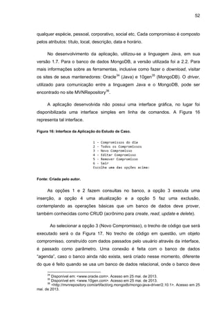 52
qualquer espécie, pessoal, corporativo, social etc. Cada compromisso é composto
pelos atributos: título, local, descrição, data e horário.
No desenvolvimento da aplicação, utilizou-se a linguagem Java, em sua
versão 1.7. Para o banco de dados MongoDB, a versão utilizada foi a 2.2. Para
mais informações sobre as ferramentas, inclusive como fazer o download, visitar
os sites de seus mantenedores: Oracle34
(Java) e 10gen35
(MongoDB). O driver,
utilizado para comunicação entre a linguagem Java e o MongoDB, pode ser
encontrado no site MVNRepository36
.
A aplicação desenvolvida não possui uma interface gráfica, no lugar foi
disponibilizada uma interface simples em linha de comandos. A Figura 16
representa tal interface.
Figura 16: Interface da Aplicação do Estudo de Caso.
Fonte: Criada pelo autor.
As opções 1 e 2 fazem consultas no banco, a opção 3 executa uma
inserção, a opção 4 uma atualização e a opção 5 faz uma exclusão,
contemplando as operações básicas que um banco de dados deve prover,
também conhecidas como CRUD (acrônimo para create, read, update e delete).
Ao selecionar a opção 3 (Novo Compromisso), o trecho de código que será
executado será o da Figura 17. No trecho de código em questão, um objeto
compromisso, construído com dados passados pelo usuário através da interface,
é passado como parâmetro. Uma conexão é feita com o banco de dados
“agenda”, caso o banco ainda não exista, será criado nesse momento, diferente
do que é feito quando se usa um banco de dados relacional, onde o banco deve
34
Disponível em: <www.oracle.com>. Acesso em 25 mai. de 2013.
35
Disponível em: <www.10gen.com>. Acesso em 25 mai. de 2013.
36
<http://mvnrepository.com/artifact/org.mongodb/mongo-java-driver/2.10.1>. Acesso em 25
mai. de 2013.
 