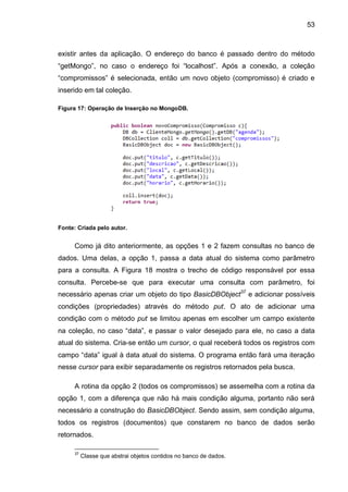 53
existir antes da aplicação. O endereço do banco é passado dentro do método
“getMongo”, no caso o endereço foi “localhost”. Após a conexão, a coleção
“compromissos” é selecionada, então um novo objeto (compromisso) é criado e
inserido em tal coleção.
Figura 17: Operação de Inserção no MongoDB.
Fonte: Criada pelo autor.
Como já dito anteriormente, as opções 1 e 2 fazem consultas no banco de
dados. Uma delas, a opção 1, passa a data atual do sistema como parâmetro
para a consulta. A Figura 18 mostra o trecho de código responsável por essa
consulta. Percebe-se que para executar uma consulta com parâmetro, foi
necessário apenas criar um objeto do tipo BasicDBObject37
e adicionar possíveis
condições (propriedades) através do método put. O ato de adicionar uma
condição com o método put se limitou apenas em escolher um campo existente
na coleção, no caso “data”, e passar o valor desejado para ele, no caso a data
atual do sistema. Cria-se então um cursor, o qual receberá todos os registros com
campo “data” igual à data atual do sistema. O programa então fará uma iteração
nesse cursor para exibir separadamente os registros retornados pela busca.
A rotina da opção 2 (todos os compromissos) se assemelha com a rotina da
opção 1, com a diferença que não há mais condição alguma, portanto não será
necessário a construção do BasicDBObject. Sendo assim, sem condição alguma,
todos os registros (documentos) que constarem no banco de dados serão
retornados.
37
Classe que abstrai objetos contidos no banco de dados.
 
