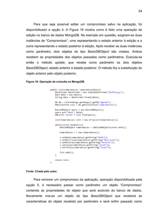 54
Para que seja possível editar um compromisso salvo na aplicação, foi
disponibilizado a opção 4. A Figura 19 mostra como é feito uma operação de
edição no banco de dados MongoDB. No exemplo em questão, exigiram-se duas
instâncias de “Compromisso”, uma representando o estado anterior à edição e a
outra representando o estado posterior à edição. Após receber as duas instâncias
como parâmetro, dois objetos do tipo BasicDBObject são criados. Ambos
recebem as propriedades dos objetos passados como parâmetros. Executa-se
então o método update, que recebe como parâmetro os dois objetos
BasicDBObject, estado anterior e estado posterior. O método faz a substituição do
objeto anterior pelo objeto posterior.
Figura 18: Operação de consulta no MongoDB.
Fonte: Criada pelo autor.
Para remover um compromisso da aplicação, operação disponibilizada pela
opção 5, é necessário passar como parâmetro um objeto “Compromisso”
contendo as propriedades do objeto que será excluído do banco de dados.
Novamente cria-se um objeto do tipo BasicDBObject que receberá as
características do objeto recebido por parâmetro e será enfim passado como
 