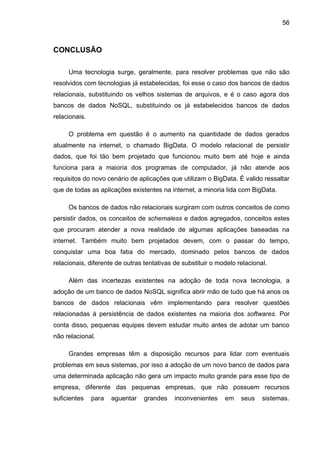 56
CONCLUSÃO
Uma tecnologia surge, geralmente, para resolver problemas que não são
resolvidos com tecnologias já estabelecidas, foi esse o caso dos bancos de dados
relacionais, substituindo os velhos sistemas de arquivos, e é o caso agora dos
bancos de dados NoSQL, substituindo os já estabelecidos bancos de dados
relacionais.
O problema em questão é o aumento na quantidade de dados gerados
atualmente na internet, o chamado BigData. O modelo relacional de persistir
dados, que foi tão bem projetado que funcionou muito bem até hoje e ainda
funciona para a maioria dos programas de computador, já não atende aos
requisitos do novo cenário de aplicações que utilizam o BigData. É valido ressaltar
que de todas as aplicações existentes na internet, a minoria lida com BigData.
Os bancos de dados não relacionais surgiram com outros conceitos de como
persistir dados, os conceitos de schemaless e dados agregados, conceitos estes
que procuram atender a nova realidade de algumas aplicações baseadas na
internet. Também muito bem projetados devem, com o passar do tempo,
conquistar uma boa fatia do mercado, dominado pelos bancos de dados
relacionais, diferente de outras tentativas de substituir o modelo relacional.
Além das incertezas existentes na adoção de toda nova tecnologia, a
adoção de um banco de dados NoSQL significa abrir mão de tudo que há anos os
bancos de dados relacionais vêm implementando para resolver questões
relacionadas à persistência de dados existentes na maioria dos softwares. Por
conta disso, pequenas equipes devem estudar muito antes de adotar um banco
não relacional.
Grandes empresas têm a disposição recursos para lidar com eventuais
problemas em seus sistemas, por isso a adoção de um novo banco de dados para
uma determinada aplicação não gera um impacto muito grande para esse tipo de
empresa, diferente das pequenas empresas, que não possuem recursos
suficientes para aguentar grandes inconvenientes em seus sistemas.
 