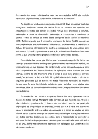57
Inconvenientes esses relacionados com as propriedades ACID do modelo
relacional: disponibilidade, consistência, isolamento e durabilidade.
Ao decidir por um banco de dados não relacional, deve-se analisar qual das
categorias existentes resolve da melhor forma o problema em questão. As
classificações dadas aos bancos de dados NoSQL são: orientados a colunas,
orientados a pares de chave/valor, orientados a documentos e orientados a
grafos. Todos os bancos de todas essas categorias estão sujeitos ao teorema
CAP. Tal teorema diz que é impossível um banco de dados NoSQL possuir as
três propriedades simultaneamente: consistência, disponibilidade e tolerância a
falhas. O teorema intrinsecamente mostra a necessidade de uma análise bem
estruturada do cenário que envolve a aplicação, antes da escolha de um banco ou
outro, já que uma importante propriedade terá que ser deixada de lado.
Na maioria das vezes, por lidarem com um grande conjunto de dados, as
startups precisam de uma tecnologia de gerenciamento de dados mais flexível, ao
mesmo tempo em que desejam não perder muito tempo com configuração e com
alta complexidade no desenvolvimento da aplicação, afinal trata-se de uma
startup, cenário de alto dinamismo onde o tempo é ativo muito precioso. Em tais
condições, o banco de dados NoSQL MongoDB é bastante indicado, por fornecer
algumas garantidas que os bancos de dados relacionais fornecem, ao mesmo
tempo que fornece flexibilidade suficiente para trabalhar com dados não
uniformes, além de facilitar o desenvolvimento sobre uma plataforma de cluster de
computadores.
O estudo de caso mostrou o quanto desenvolver uma aplicação com o
banco de dados NoSQL MongoDB pode ser fácil, já que mantido pela 10gen e
disponibilizado gratuitamente, o banco dá um ótimo suporte as principais
linguagens de programação do mercado, dentre elas C# e Java. No estudo de
caso, a interligação entre o código da aplicação e o banco de dados foi bem
visível, sendo possível enxergar as funções responsáveis por operações no banco
de dados escritas diretamente no código, sem a necessidade de converter a
estrutura de dados do programa em memória para o modelo relacional utilizando-
se de SQL, como tradicionalmente acontece com aplicações que utilizam bancos
de dados relacionais.
 