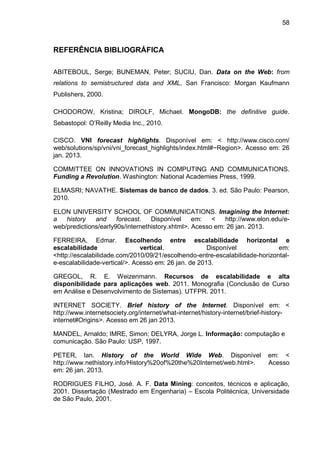 58
REFERÊNCIA BIBLIOGRÁFICA
ABITEBOUL, Serge; BUNEMAN, Peter; SUCIU, Dan. Data on the Web: from
relations to semistructured data and XML. San Francisco: Morgan Kaufmann
Publishers, 2000.
CHODOROW, Kristina; DIROLF, Michael. MongoDB: the definitive guide.
Sebastopol: O’Reilly Media Inc., 2010.
CISCO. VNI forecast highlights. Disponível em: < http://www.cisco.com/
web/solutions/sp/vni/vni_forecast_highlights/index.html#~Region>. Acesso em: 26
jan. 2013.
COMMITTEE ON INNOVATIONS IN COMPUTING AND COMMUNICATIONS.
Funding a Revolution. Washington: National Academies Press, 1999.
ELMASRI; NAVATHE. Sistemas de banco de dados. 3. ed. São Paulo: Pearson,
2010.
ELON UNIVERSITY SCHOOL OF COMMUNICATIONS. Imagining the Internet:
a history and forecast. Disponível em: < http://www.elon.edu/e-
web/predictions/early90s/internethistory.xhtml>. Acesso em: 26 jan. 2013.
FERREIRA, Edmar. Escolhendo entre escalabilidade horizontal e
escalabilidade vertical. Disponível em:
<http://escalabilidade.com/2010/09/21/escolhendo-entre-escalabilidade-horizontal-
e-escalabilidade-vertical/>. Acesso em: 26 jan. de 2013.
GREGOL, R. E. Weizenmann. Recursos de escalabilidade e alta
disponibilidade para aplicações web. 2011. Monografia (Conclusão de Curso
em Análise e Desenvolvimento de Sistemas). UTFPR. 2011.
INTERNET SOCIETY. Brief history of the Internet. Disponível em: <
http://www.internetsociety.org/internet/what-internet/history-internet/brief-history-
internet#Origins>. Acesso em 26 jan 2013.
MANDEL, Arnaldo; IMRE, Simon; DELYRA, Jorge L. Informação: computação e
comunicação. São Paulo: USP, 1997.
PETER, Ian. History of the World Wide Web. Disponível em: <
http://www.nethistory.info/History%20of%20the%20Internet/web.html>. Acesso
em: 26 jan. 2013.
RODRIGUES FILHO, José. A. F. Data Mining: conceitos, técnicos e aplicação,
2001. Dissertação (Mestrado em Engenharia) – Escola Politécnica, Universidade
de São Paulo, 2001.
 