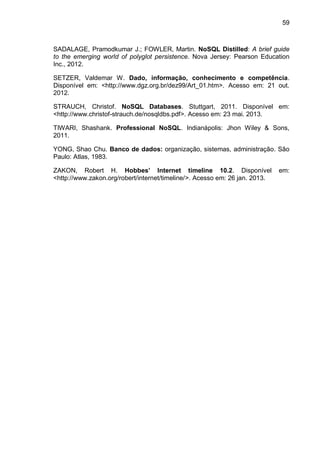 59
SADALAGE, Pramodkumar J.; FOWLER, Martin. NoSQL Distilled: A brief guide
to the emerging world of polyglot persistence. Nova Jersey: Pearson Education
Inc., 2012.
SETZER, Valdemar W. Dado, informação, conhecimento e competência.
Disponível em: <http://www.dgz.org.br/dez99/Art_01.htm>. Acesso em: 21 out.
2012.
STRAUCH, Christof. NoSQL Databases. Stuttgart, 2011. Disponível em:
<http://www.christof-strauch.de/nosqldbs.pdf>. Acesso em: 23 mai. 2013.
TIWARI, Shashank. Professional NoSQL. Indianápolis: Jhon Wiley & Sons,
2011.
YONG, Shao Chu. Banco de dados: organização, sistemas, administração. São
Paulo: Atlas, 1983.
ZAKON, Robert H. Hobbes’ Internet timeline 10.2. Disponível em:
<http://www.zakon.org/robert/internet/timeline/>. Acesso em: 26 jan. 2013.
 