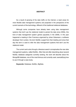 VIII
ABSTRACT
As a result of growing of the data traffic on the internet, a need arose for
more flexible data management systems and projected in the perspective of the
current scenario of the technology, different of the traditional relational databases.
Although some companies have already been using data management
systems that don't use the relational model to persist the data since 2000s, this
kind of data management system gained popularity in the 2009s, in this year
happened a meeting in San Francisco organized by Johan Oskarsson, a software
developer from London, the term NoSQL surged from that meeting and since that
day this term is used to refer the data management systems that don’t use the
relational model.
The current work aims through a literature search conceptualize the new data
management systems, called NoSQL. After that and after describing about several
NoSQL database categories currently existing, the work will describe about the
MongoDB database, one of the most famous and currently used, exemplifying how
to use it through a case study.
Keywords: Database, NoSQL, BigData.
 
